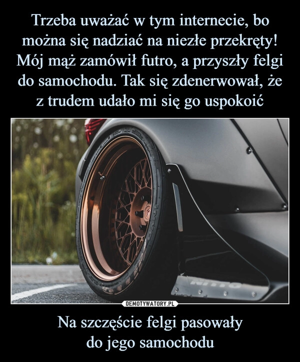 
    
Trzeba uważać w tym internecie, bo można się nadziać na niezłe przekręty! Mój mąż zamówił futro, a przyszły felgi do samochodu. Tak się zdenerwował, że z trudem udało mi się go uspokoić Na szczęście felgi pasowały
do jego samochodu 