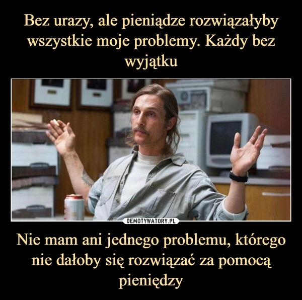 
    Bez urazy, ale pieniądze rozwiązałyby wszystkie moje problemy. Każdy bez wyjątku Nie mam ani jednego problemu, którego nie dałoby się rozwiązać za pomocą pieniędzy