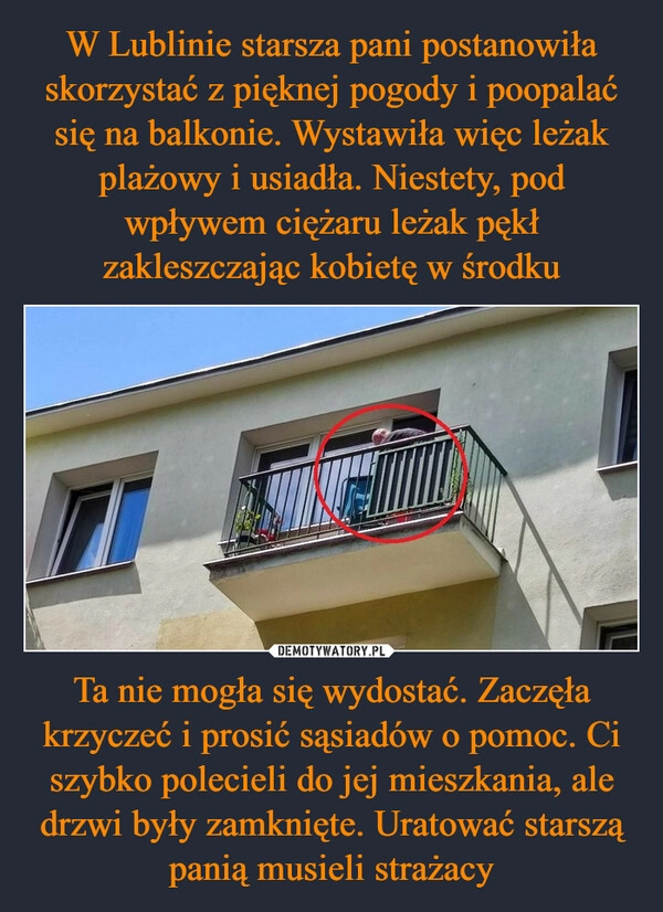 
    W Lublinie starsza pani postanowiła skorzystać z pięknej pogody i poopalać się na balkonie. Wystawiła więc leżak plażowy i usiadła. Niestety, pod wpływem ciężaru leżak pękł zakleszczając kobietę w środku Ta nie mogła się wydostać. Zaczęła krzyczeć i prosić sąsiadów o pomoc. Ci szybko polecieli do jej mieszkania, ale drzwi były zamknięte. Uratować starszą panią musieli strażacy