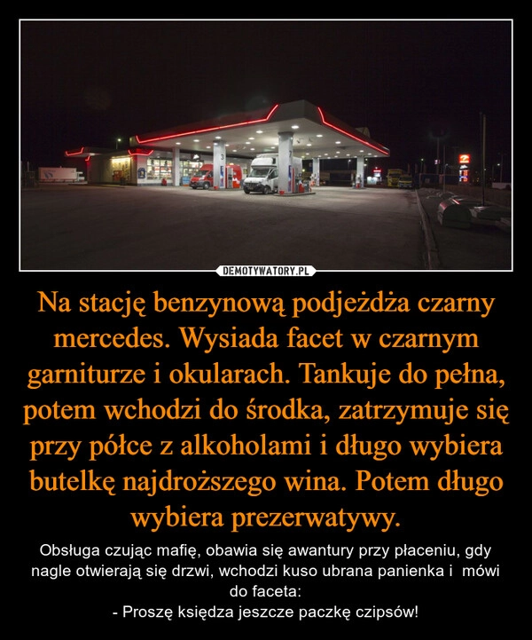 
    Na stację benzynową podjeżdża czarny mercedes. Wysiada facet w czarnym garniturze i okularach. Tankuje do pełna, potem wchodzi do środka, zatrzymuje się przy półce z alkoholami i długo wybiera butelkę najdroższego wina. Potem długo wybiera prezerwatywy.