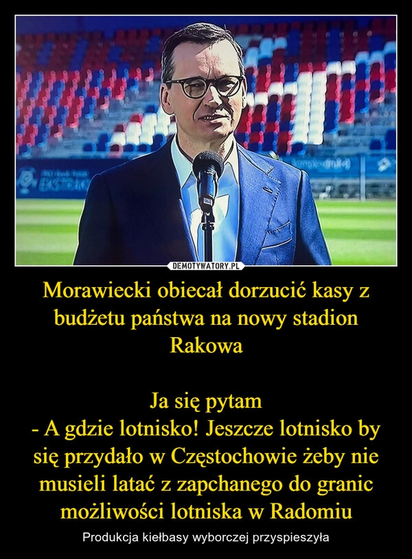 
    Morawiecki obiecał dorzucić kasy z budżetu państwa na nowy stadion Rakowa

Ja się pytam
- A gdzie lotnisko! Jeszcze lotnisko by się przydało w Częstochowie żeby nie musieli latać z zapchanego do granic możliwości lotniska w Radomiu