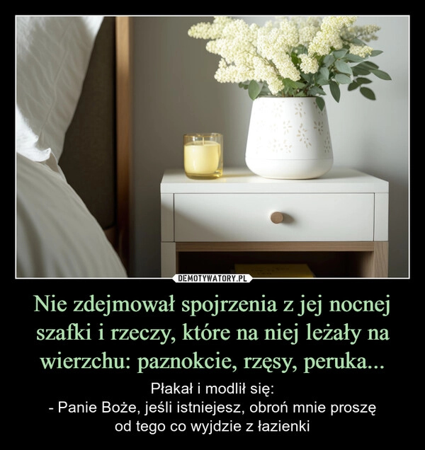 
    Nie zdejmował spojrzenia z jej nocnej szafki i rzeczy, które na niej leżały na wierzchu: paznokcie, rzęsy, peruka...
