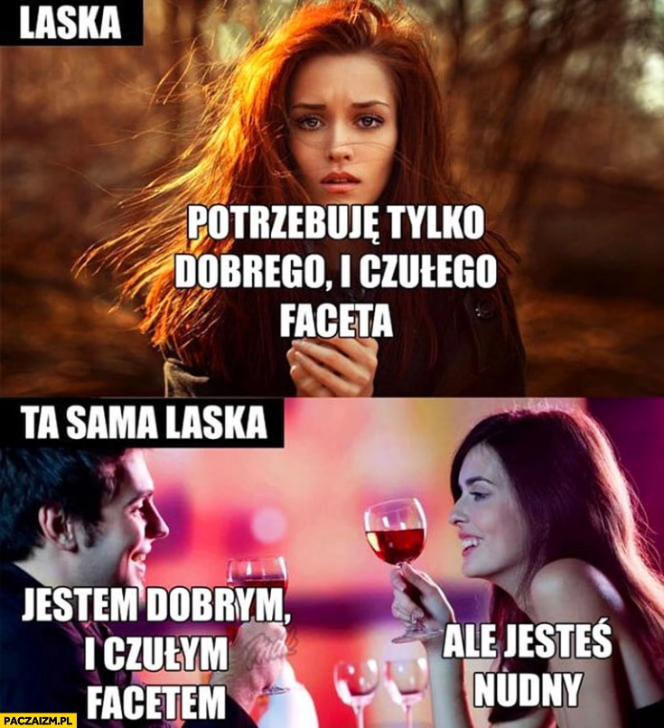 
    Laska potrzebuje tylko dobrego, czułego faceta. Ta sama laska: jestem dobrym i czułym facetem, ale jesteś nudny