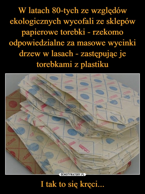 
    W latach 80-tych ze względów ekologicznych wycofali ze sklepów papierowe torebki - rzekomo odpowiedzialne za masowe wycinki drzew w lasach - zastępując je torebkami z plastiku I tak to się kręci...