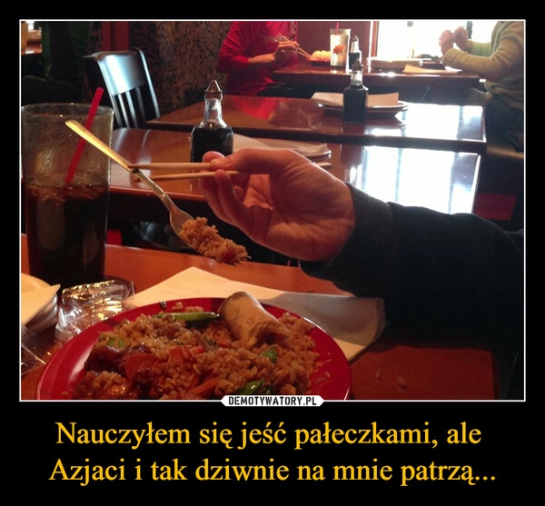 
    Nauczyłem się jeść pałeczkami, ale 
Azjaci i tak dziwnie na mnie patrzą...