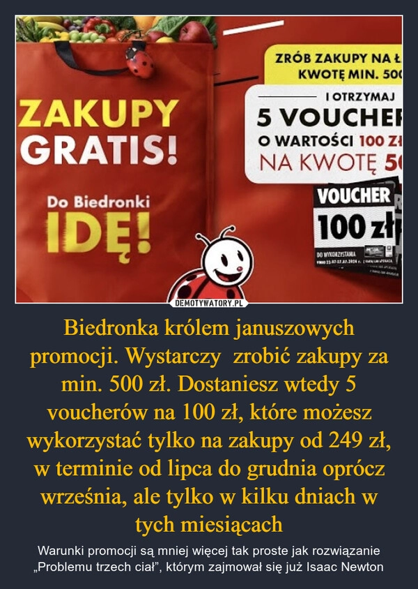 
    Biedronka królem januszowych promocji. Wystarczy  zrobić zakupy za min. 500 zł. Dostaniesz wtedy 5 voucherów na 100 zł, które możesz wykorzystać tylko na zakupy od 249 zł, w terminie od lipca do grudnia oprócz września, ale tylko w kilku dniach w tych miesiącach