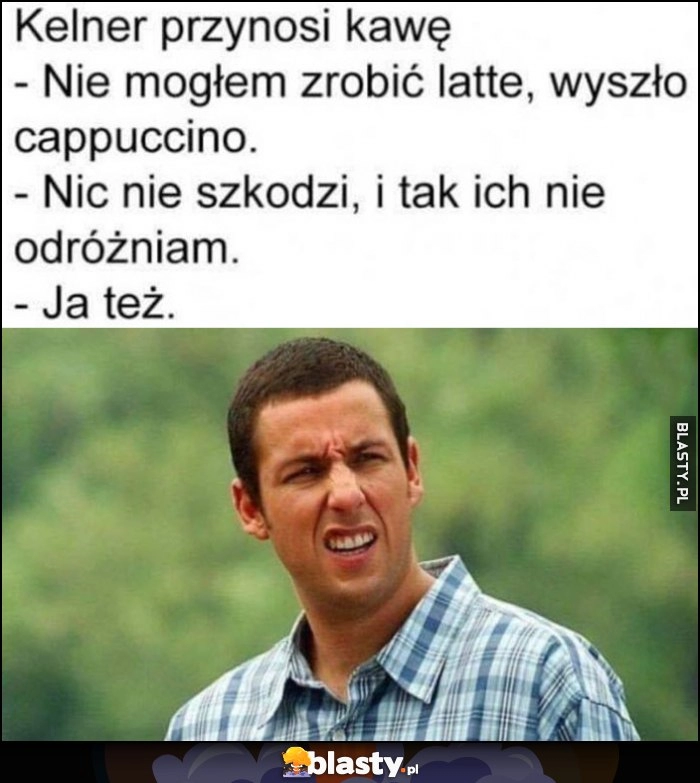 
    Kelner przynosi kawę: nie mogłem zrobić latte, wyszło cappuccino, nie szkodzi i tak nie odróżniam, ja też