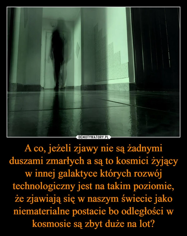 
    A co, jeżeli zjawy nie są żadnymi duszami zmarłych a są to kosmici żyjący w innej galaktyce których rozwój technologiczny jest na takim poziomie, że zjawiają się w naszym świecie jako niematerialne postacie bo odległości w kosmosie są zbyt duże na lot?