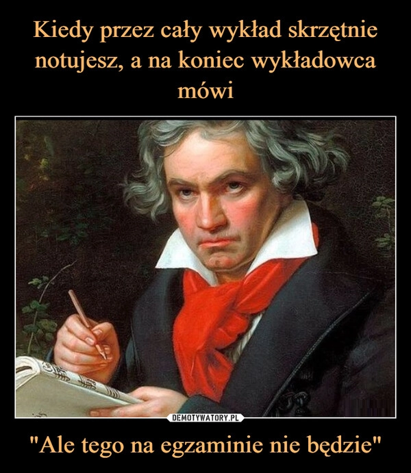 
    Kiedy przez cały wykład skrzętnie notujesz, a na koniec wykładowca mówi "Ale tego na egzaminie nie będzie"