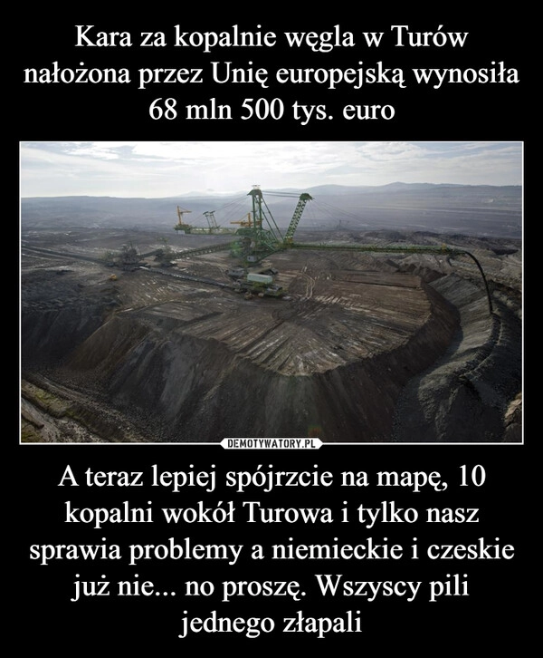 
    Kara za kopalnie węgla w Turów nałożona przez Unię europejską wynosiła 68 mln 500 tys. euro A teraz lepiej spójrzcie na mapę, 10 kopalni wokół Turowa i tylko nasz sprawia problemy a niemieckie i czeskie już nie... no proszę. Wszyscy pili jednego złapali