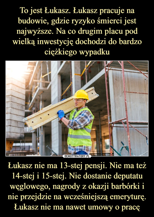 
    To jest Łukasz. Łukasz pracuje na budowie, gdzie ryzyko śmierci jest najwyższe. Na co drugim placu pod wielką inwestycję dochodzi do bardzo ciężkiego wypadku Łukasz nie ma 13-stej pensji. Nie ma też 14-stej i 15-stej. Nie dostanie deputatu węglowego, nagrody z okazji barbórki i nie przejdzie na wcześniejszą emeryturę. Łukasz nie ma nawet umowy o pracę