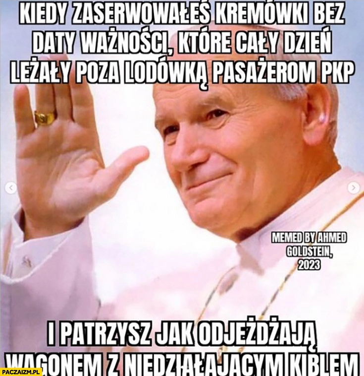 
    Kiedy zaserwowałeś pasażerom PKP kremówki bez daty ważności które cały dzień leżały poza lodówką i patrzysz jak odjeżdżają wagonem z niedziałającym kiblem papież macha Jan Paweł 2