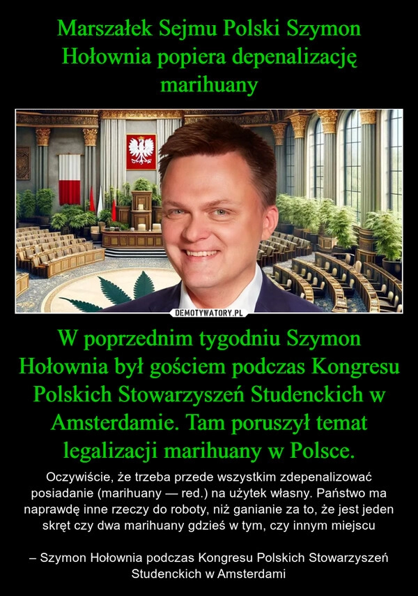 
    Marszałek Sejmu Polski Szymon Hołownia popiera depenalizację marihuany W poprzednim tygodniu Szymon Hołownia był gościem podczas Kongresu Polskich Stowarzyszeń Studenckich w Amsterdamie. Tam poruszył temat legalizacji marihuany w Polsce.