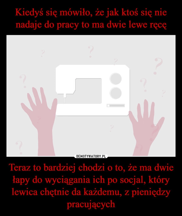 
    Kiedyś się mówiło, że jak ktoś się nie nadaje do pracy to ma dwie lewe ręcę Teraz to bardziej chodzi o to, że ma dwie łapy do wyciągania ich po socjal, który lewica chętnie da każdemu, z pieniędzy pracujących