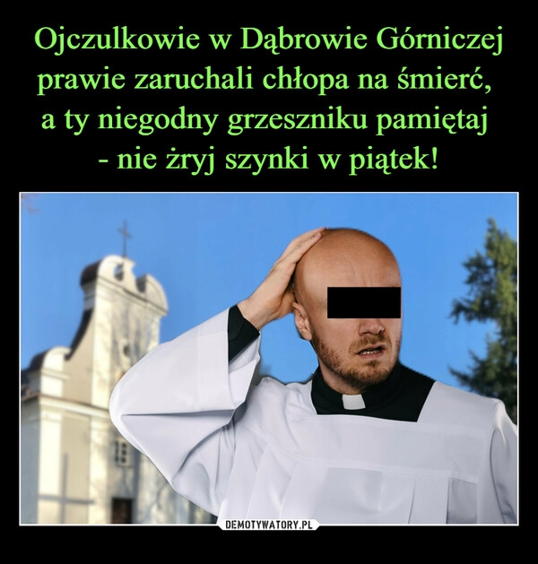 
    Ojczulkowie w Dąbrowie Górniczej prawie zaruchali chłopa na śmierć, 
a ty niegodny grzeszniku pamiętaj 
- nie żryj szynki w piątek!