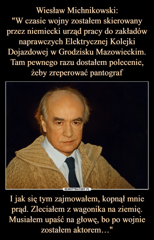 
    Wiesław Michnikowski:
"W czasie wojny zostałem skierowany przez niemiecki urząd pracy do zakładów naprawczych Elektrycznej Kolejki Dojazdowej w Grodzisku Mazowieckim. Tam pewnego razu dostałem polecenie, żeby zreperować pantograf I jak się tym zajmowałem, kopnął mnie prąd. Zleciałem z wagonika na ziemię. Musiałem upaść na głowę, bo po wojnie zostałem aktorem…"