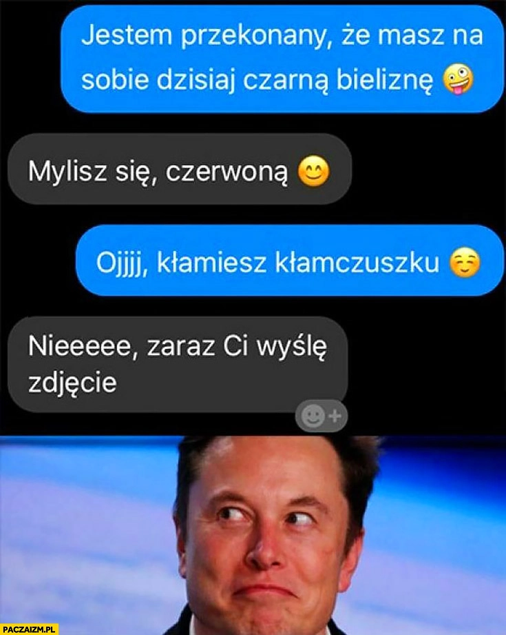 
    Elon Musk jestem przekonany, że masz czarną bieliznę, mylisz się czerwoną, kłamiesz kłamczuszku, zaraz Ci wyślę zdjęcie