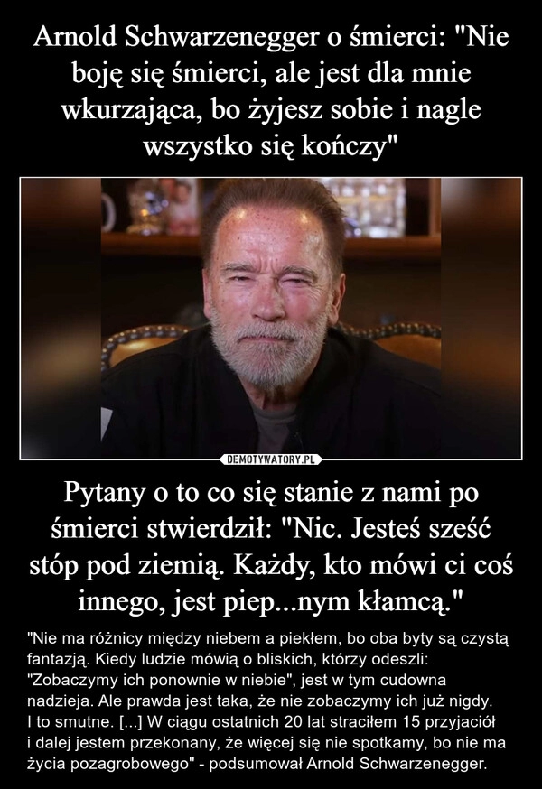 
    Arnold Schwarzenegger o śmierci: "Nie boję się śmierci, ale jest dla mnie wkurzająca, bo żyjesz sobie i nagle wszystko się kończy" Pytany o to co się stanie z nami po śmierci stwierdził: "Nic. Jesteś sześć stóp pod ziemią. Każdy, kto mówi ci coś innego, jest piep...nym kłamcą."