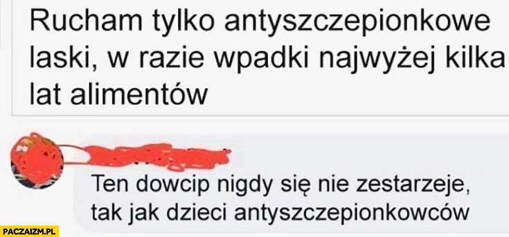 
    Robię tylko antyszczepionkowe laski, w razie wpadki najwyżej kilka lat alimentów. Ten dowcip nigdy się nie zestarzeje tak jak dzieci antyszczepionkowców