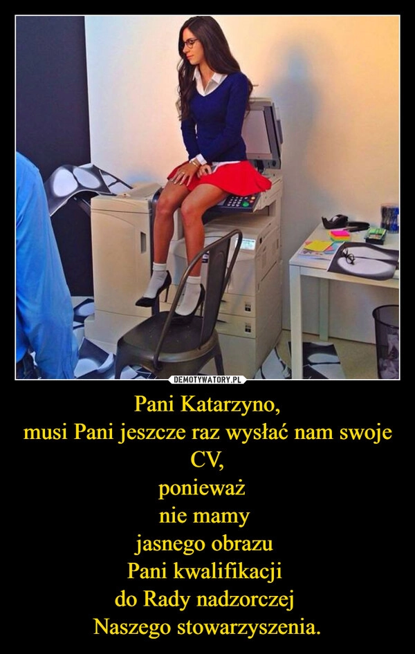 
    Pani Katarzyno,
musi Pani jeszcze raz wysłać nam swoje CV,
ponieważ  
nie mamy 
jasnego obrazu 
Pani kwalifikacji 
do Rady nadzorczej 
Naszego stowarzyszenia.