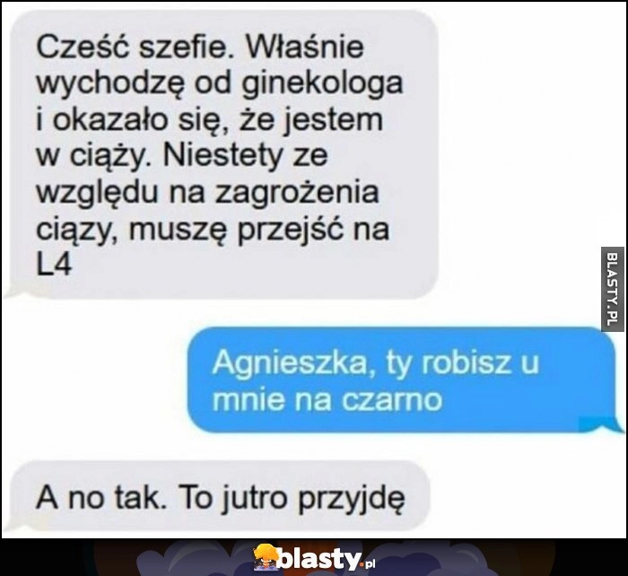 
    Szefie jestem w ciąży, muszę przejść na L4. Agnieszka, ty robisz u mnie na czarno. A no tak, to jutro przyjdę