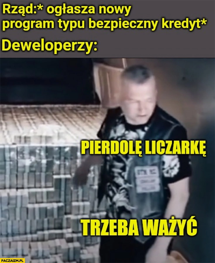 
    Rząd ogłasza nowy program typu bezpieczny kredyt, deweloperzy z kasą gotówką banknotami pieprzyć liczarkę, trzeba ważyć