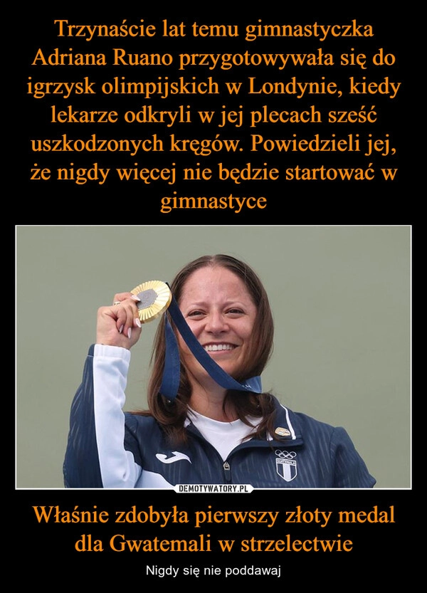 
    Trzynaście lat temu gimnastyczka Adriana Ruano przygotowywała się do igrzysk olimpijskich w Londynie, kiedy lekarze odkryli w jej plecach sześć uszkodzonych kręgów. Powiedzieli jej, że nigdy więcej nie będzie startować w gimnastyce Właśnie zdobyła pierwszy złoty medal dla Gwatemali w strzelectwie