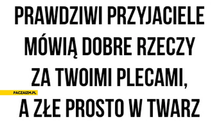 
    Prawdziwi przyjaciele mówią dobre rzeczy za Twoimi plecami a złe prosto w twarz