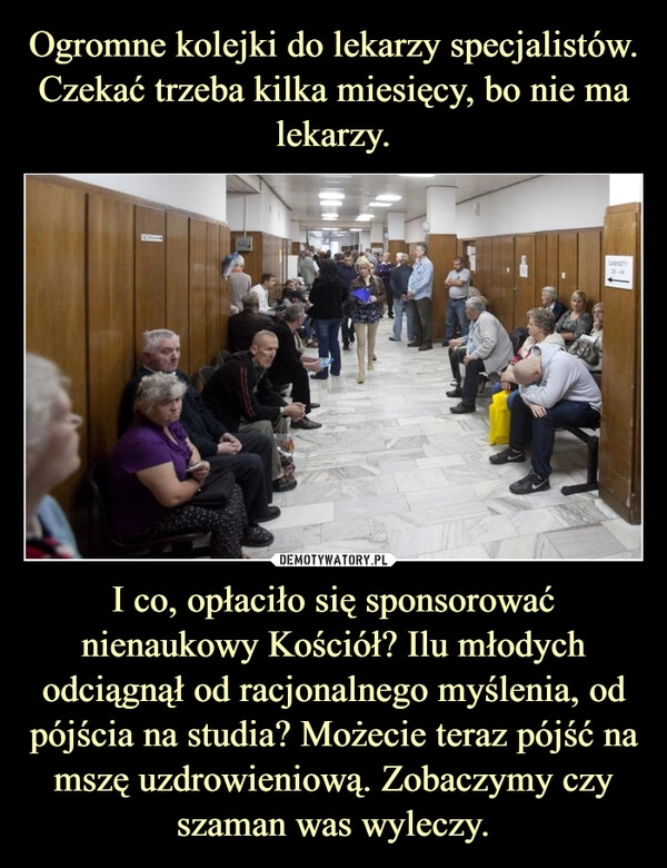 
    Ogromne kolejki do lekarzy specjalistów. Czekać trzeba kilka miesięcy, bo nie ma lekarzy. I co, opłaciło się sponsorować nienaukowy Kościół? Ilu młodych odciągnął od racjonalnego myślenia, od pójścia na studia? Możecie teraz pójść na mszę uzdrowieniową. Zobaczymy czy szaman was wyleczy.