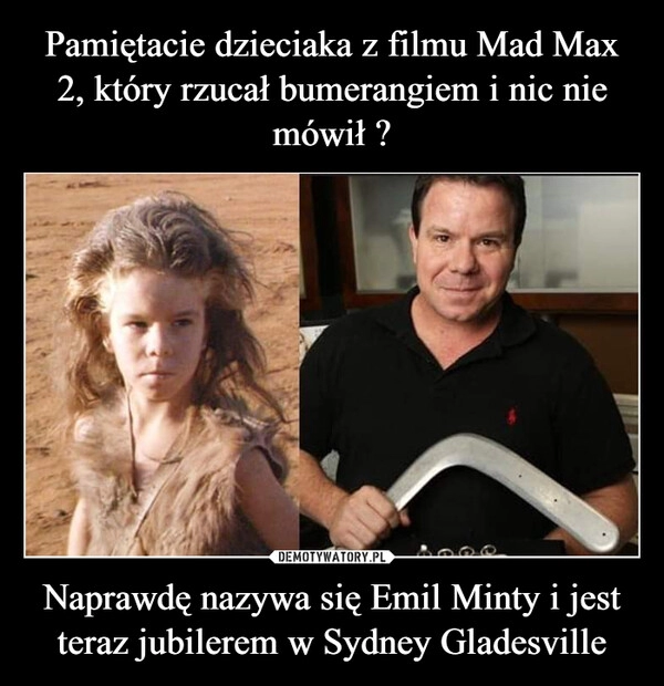 
    Pamiętacie dzieciaka z filmu Mad Max 2, który rzucał bumerangiem i nic nie mówił ? Naprawdę nazywa się Emil Minty i jest teraz jubilerem w Sydney Gladesville