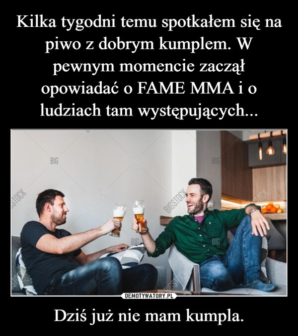 
    Kilka tygodni temu spotkałem się na piwo z dobrym kumplem. W pewnym momencie zaczął opowiadać o FAME MMA i o ludziach tam występujących... Dziś już nie mam kumpla.