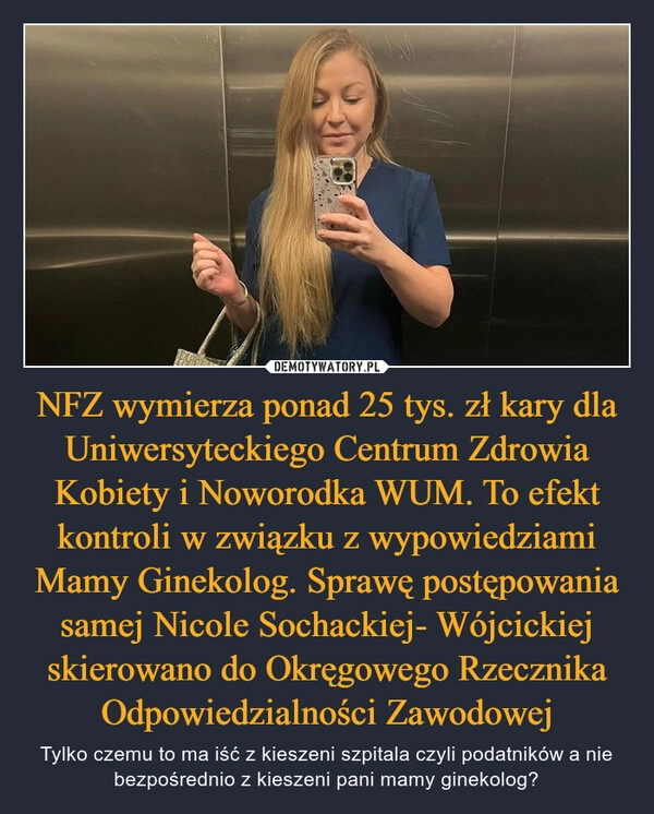 
    NFZ wymierza ponad 25 tys. zł kary dla Uniwersyteckiego Centrum Zdrowia Kobiety i Noworodka WUM. To efekt kontroli w związku z wypowiedziami Mamy Ginekolog. Sprawę postępowania samej Nicole Sochackiej- Wójcickiej skierowano do Okręgowego Rzecznika Odpowiedzialności Zawodowej