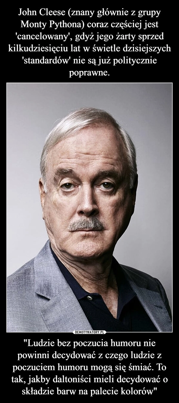 
    John Cleese (znany głównie z grupy Monty Pythona) coraz częściej jest 'cancelowany', gdyż jego żarty sprzed kilkudziesięciu lat w świetle dzisiejszych 'standardów' nie są już politycznie poprawne. "Ludzie bez poczucia humoru nie powinni decydować z czego ludzie z poczuciem humoru mogą się śmiać. To tak, jakby daltoniści mieli decydować o składzie barw na palecie kolorów"