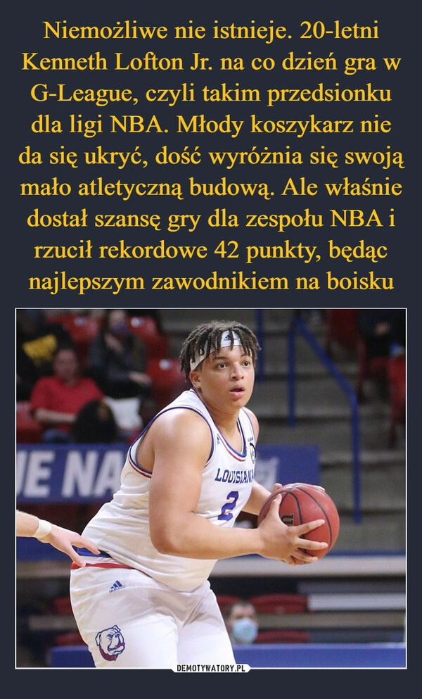 
    Niemożliwe nie istnieje. 20-letni Kenneth Lofton Jr. na co dzień gra w G-League, czyli takim przedsionku dla ligi NBA. Młody koszykarz nie da się ukryć, dość wyróżnia się swoją mało atletyczną budową. Ale właśnie dostał szansę gry dla zespołu NBA i rzucił rekordowe 42 punkty, będąc najlepszym zawodnikiem na boisku