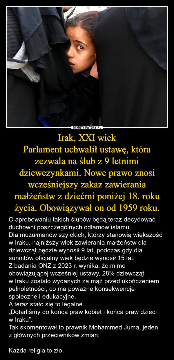 
    Irak, XXI wiek
Parlament uchwalił ustawę, która zezwala na ślub z 9 letnimi dziewczynkami. Nowe prawo znosi wcześniejszy zakaz zawierania małżeństw z dziećmi poniżej 18. roku życia. Obowiązywał on od 1959 roku.