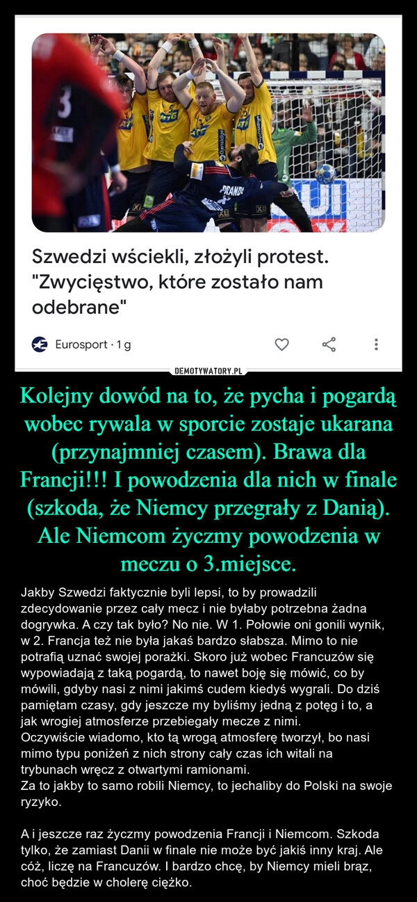 
    Kolejny dowód na to, że pycha i pogardą wobec rywala w sporcie zostaje ukarana (przynajmniej czasem). Brawa dla Francji!!! I powodzenia dla nich w finale (szkoda, że Niemcy przegrały z Danią). Ale Niemcom życzmy powodzenia w meczu o 3.miejsce.