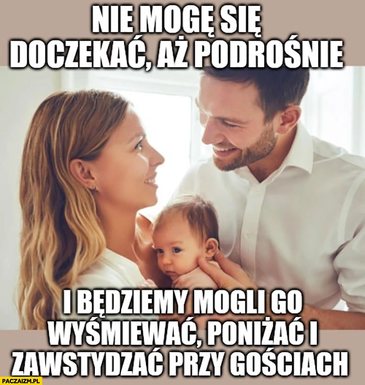 
    Rodzice dziecko noworodek niemowlak nie mogę się doczekać aż podrośnie i będziemy mogli go wyśmiewać poniżać i zawstydzać przy gościach