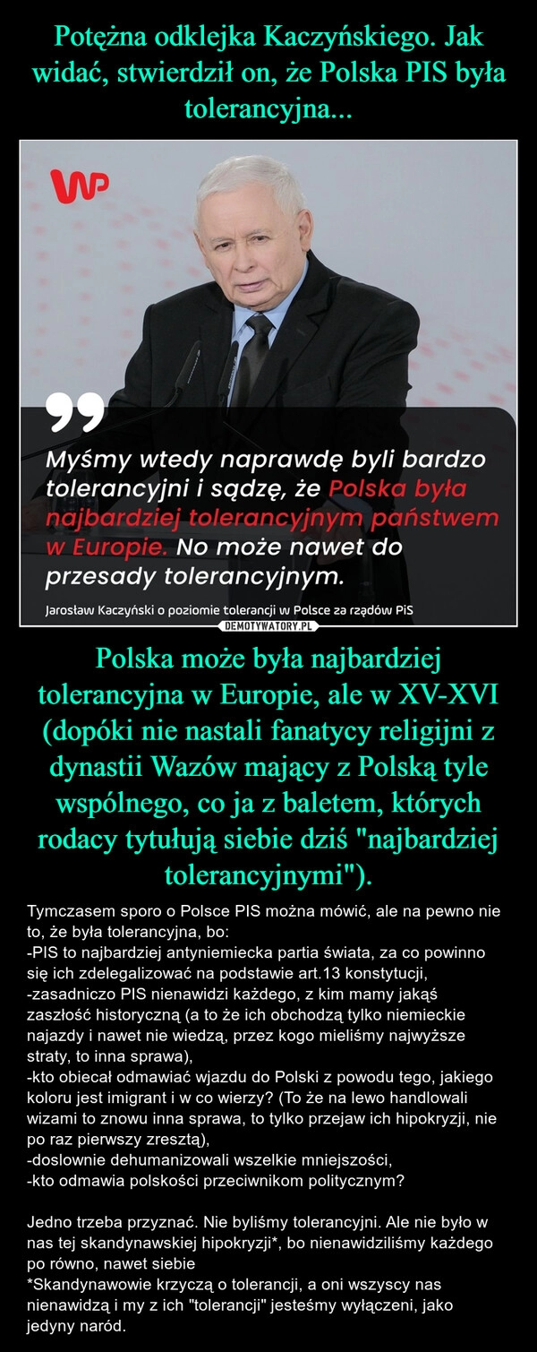 
    Potężna odklejka Kaczyńskiego. Jak widać, stwierdził on, że Polska PIS była tolerancyjna... Polska może była najbardziej tolerancyjna w Europie, ale w XV-XVI (dopóki nie nastali fanatycy religijni z dynastii Wazów mający z Polską tyle wspólnego, co ja z baletem, których rodacy tytułują siebie dziś "najbardziej tolerancyjnymi").