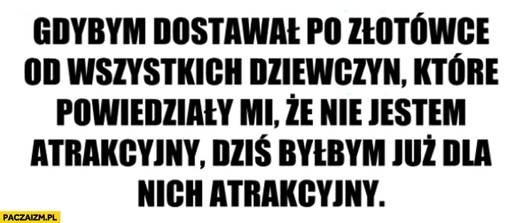 
    Gdybym dostał po złotówce od wszystkich dziewczyn dla których nie jestem atrakcyjny byłbym dla nich atrakcyjny