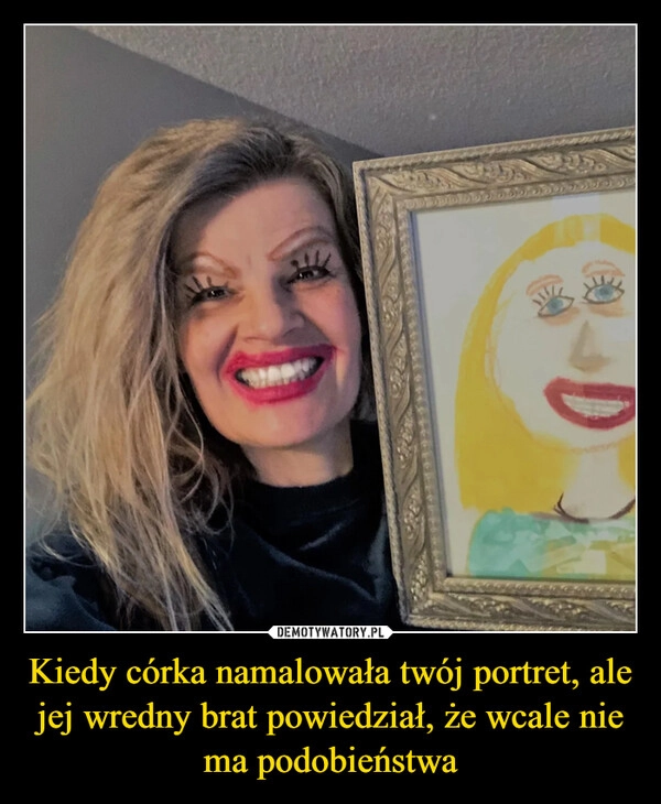 
    Kiedy córka namalowała twój portret, ale jej wredny brat powiedział, że wcale nie ma podobieństwa