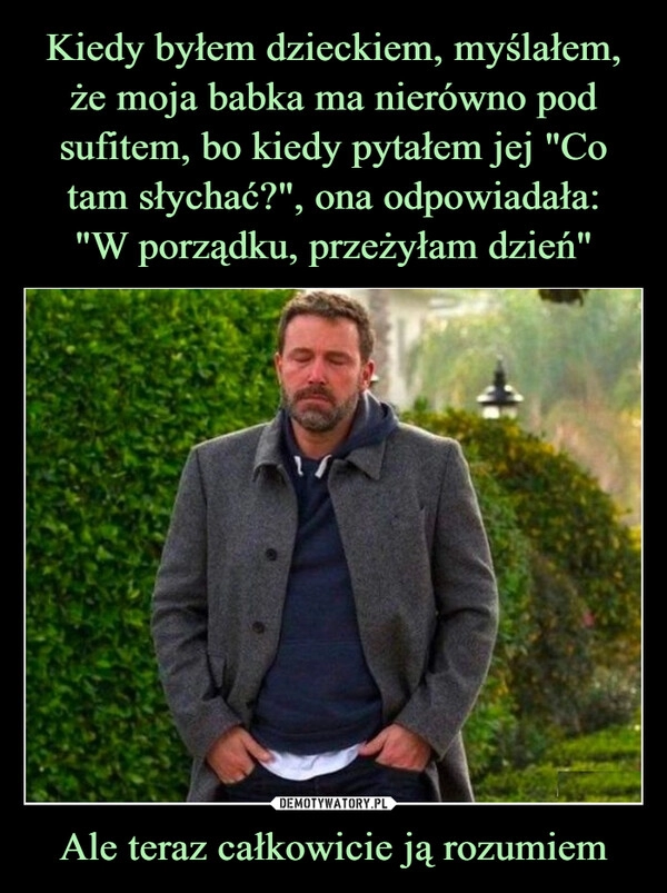 
    Kiedy byłem dzieckiem, myślałem, że moja babka ma nierówno pod sufitem, bo kiedy pytałem jej "Co tam słychać?", ona odpowiadała:
"W porządku, przeżyłam dzień" Ale teraz całkowicie ją rozumiem