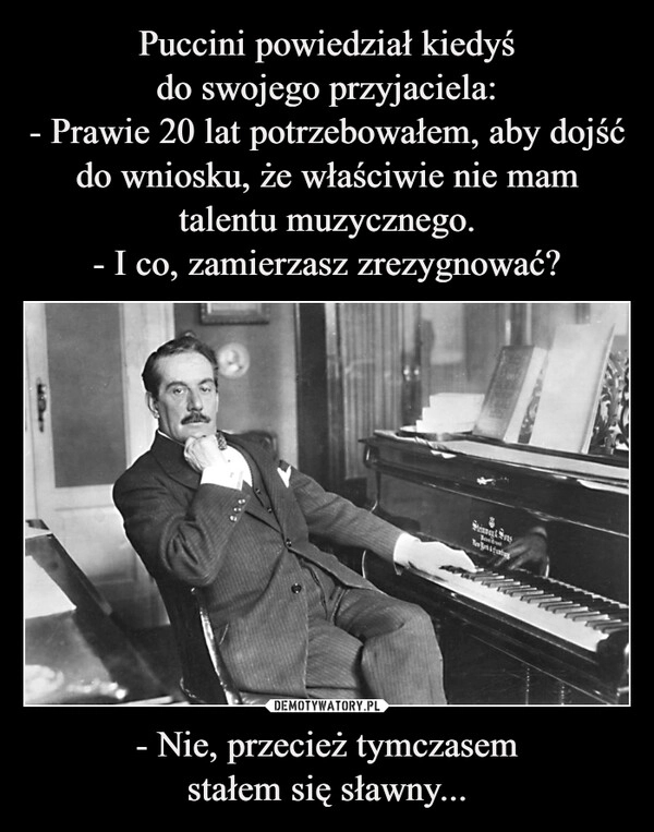 
    Puccini powiedział kiedyś
do swojego przyjaciela:
- Prawie 20 lat potrzebowałem, aby dojść do wniosku, że właściwie nie mam talentu muzycznego.
- I co, zamierzasz zrezygnować? - Nie, przecież tymczasem
stałem się sławny...