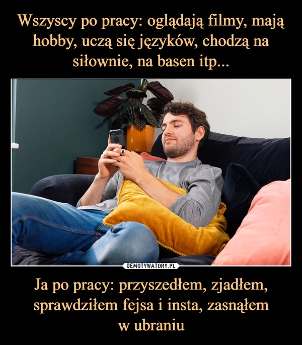 
    Wszyscy po pracy: oglądają filmy, mają hobby, uczą się języków, chodzą na siłownie, na basen itp... Ja po pracy: przyszedłem, zjadłem, sprawdziłem fejsa i insta, zasnąłem
w ubraniu