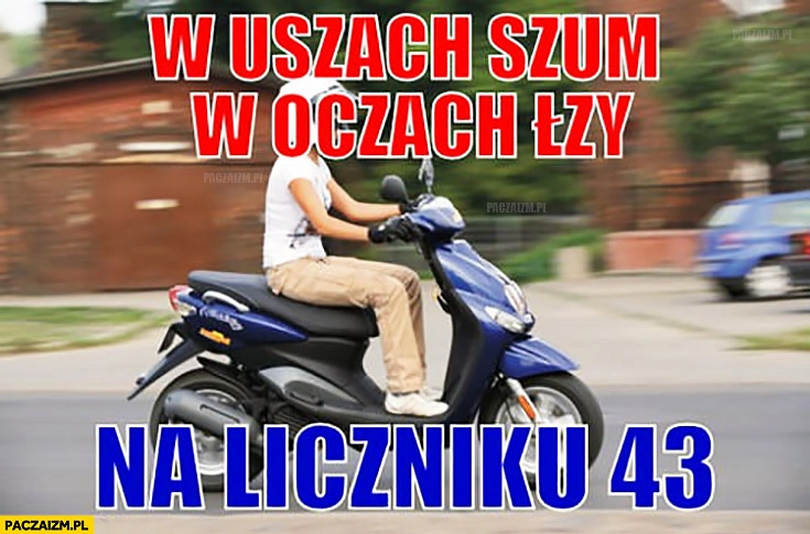 
    W uszach szum, w oczach łzy, na liczniku 43 jedzie na skuterze