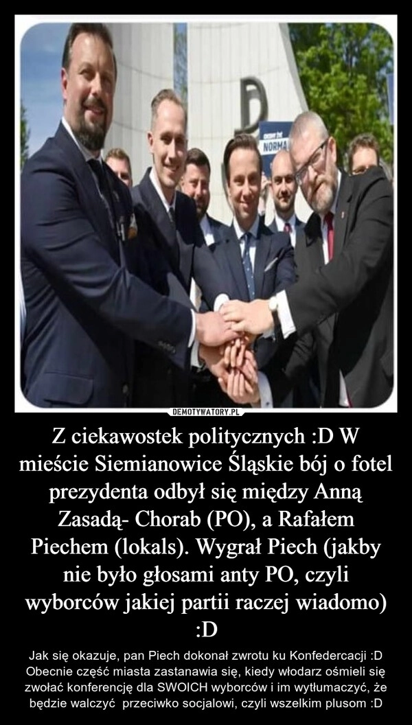 
    Z ciekawostek politycznych :D W mieście Siemianowice Śląskie bój o fotel prezydenta odbył się między Anną Zasadą- Chorab (PO), a Rafałem Piechem (lokals). Wygrał Piech (jakby nie było głosami anty PO, czyli wyborców jakiej partii raczej wiadomo) :D