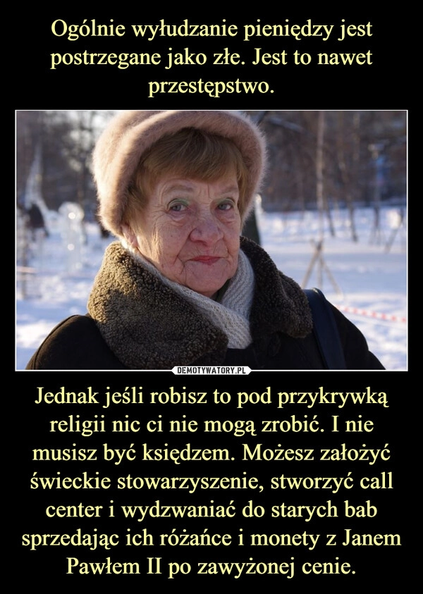 
    Ogólnie wyłudzanie pieniędzy jest postrzegane jako złe. Jest to nawet przestępstwo. Jednak jeśli robisz to pod przykrywką religii nic ci nie mogą zrobić. I nie musisz być księdzem. Możesz założyć świeckie stowarzyszenie, stworzyć call center i wydzwaniać do starych bab sprzedając ich różańce i monety z Janem Pawłem II po zawyżonej cenie.