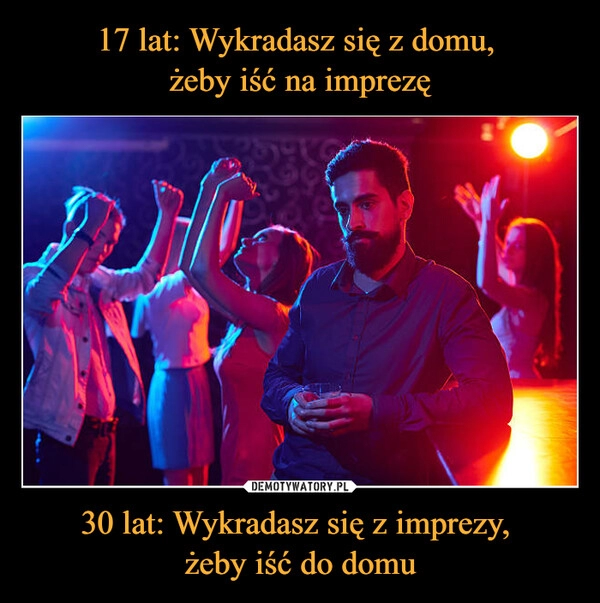 
    17 lat: Wykradasz się z domu,
żeby iść na imprezę 30 lat: Wykradasz się z imprezy,
żeby iść do domu 