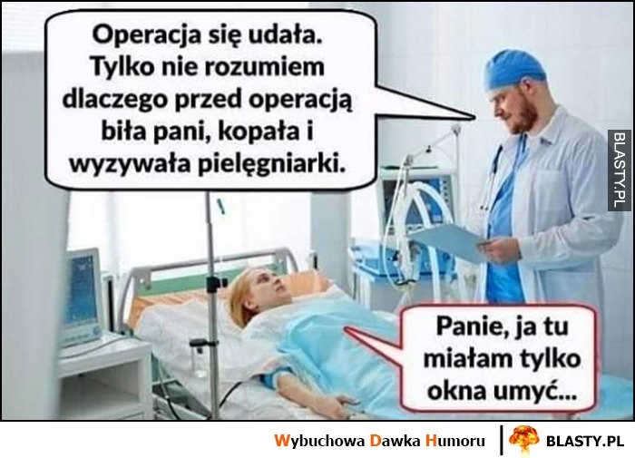 
    Operacja się udała, tylko nie rozumiem dlaczego przed operają biła pani, kopała i wyzywała pielęgniarki? Panie, ja tu tylko miałam okna umyć