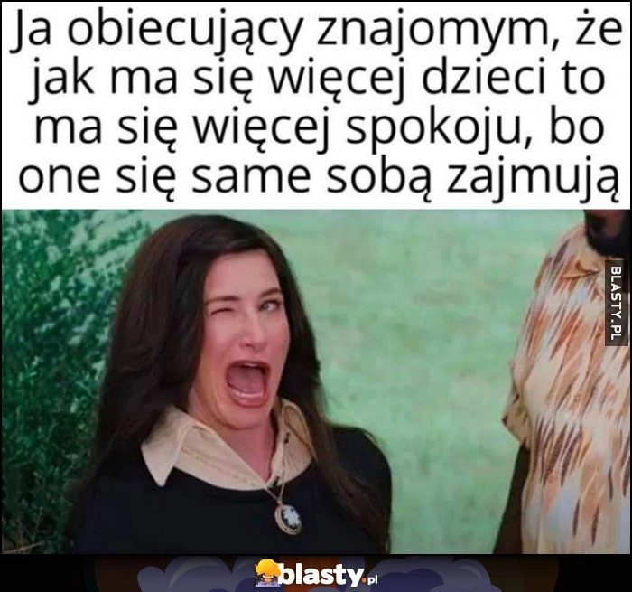 
    Ja obiecujący znajomym, że jak ma się więcej dzieci to ma się więcej spokoju, bo one się same sobą zajmują