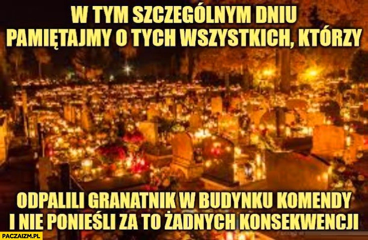 
    W tym szczególnym dniu pamiętajmy o wszystkich którzy odpalili granatnik w budynku komendy i nie ponieśli za to żadnych konsekwencji 1 listopada halloween